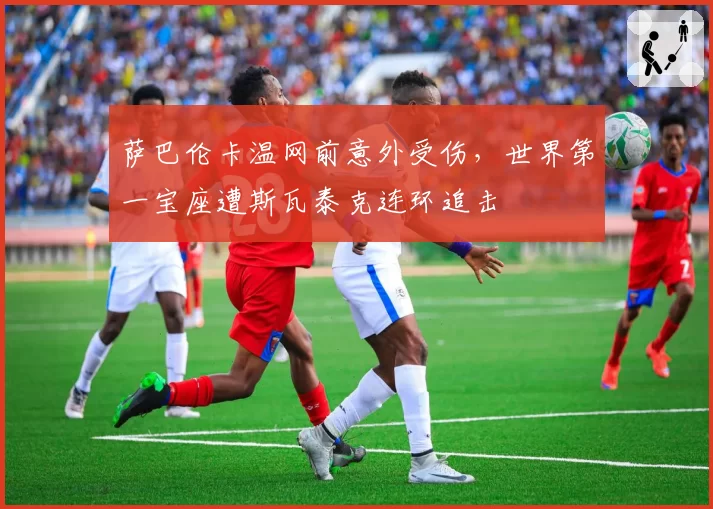萨巴伦卡温网前意外受伤,世界第一宝座遭斯瓦泰克连环追击