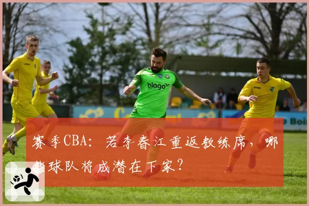 赛季CBA：若李春江重返教练席，哪些球队将成潜在下家？