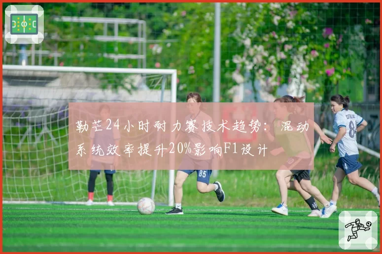 勒芒24小时耐力赛技术趋势：混动系统效率提升20%影响F1设计