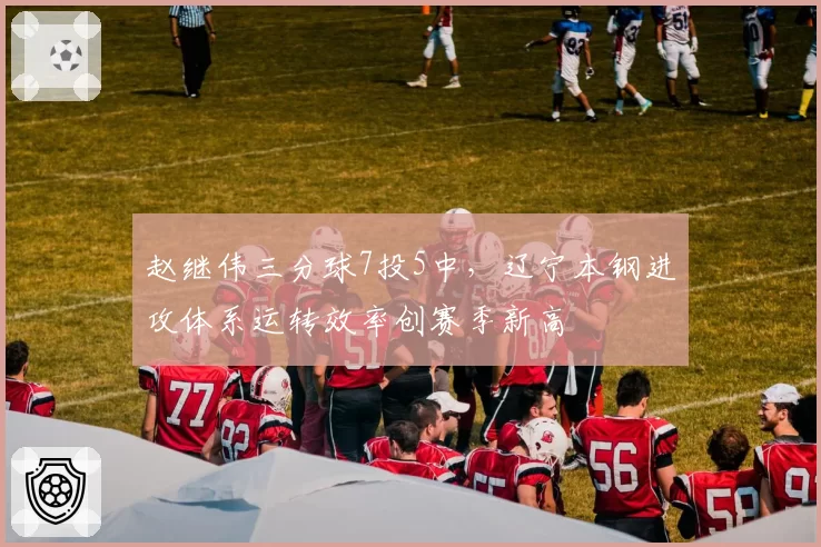 赵继伟三分球7投5中,辽宁本钢进攻体系运转效率创赛季新高