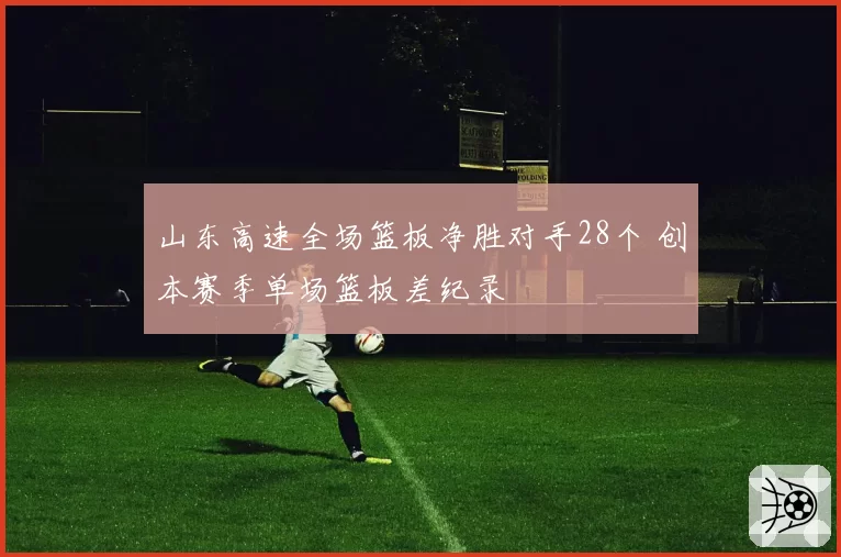 山东高速全场篮板净胜对手28个 创本赛季单场篮板差纪录