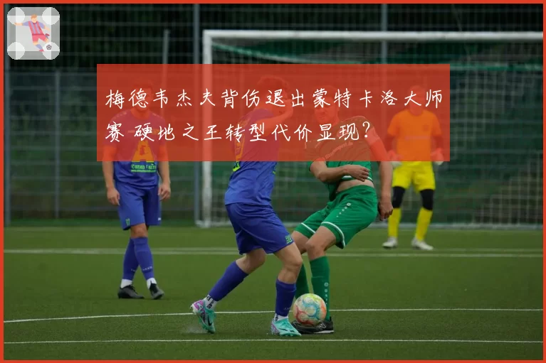 梅德韦杰夫背伤退出蒙特卡洛大师赛 硬地之王转型代价显现？