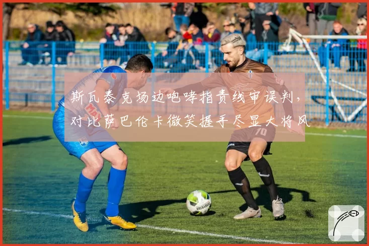 斯瓦泰克场边咆哮指责线审误判，对比萨巴伦卡微笑握手尽显大将风范