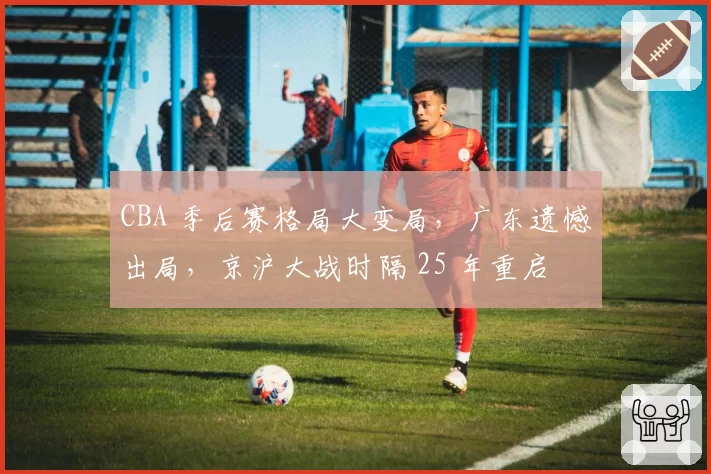 CBA 季后赛格局大变局，广东遗憾出局，京沪大战时隔 25 年重启