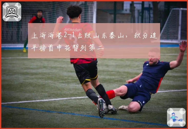 上海海港2-1击败山东泰山,积分追平榜首申花暂列第二