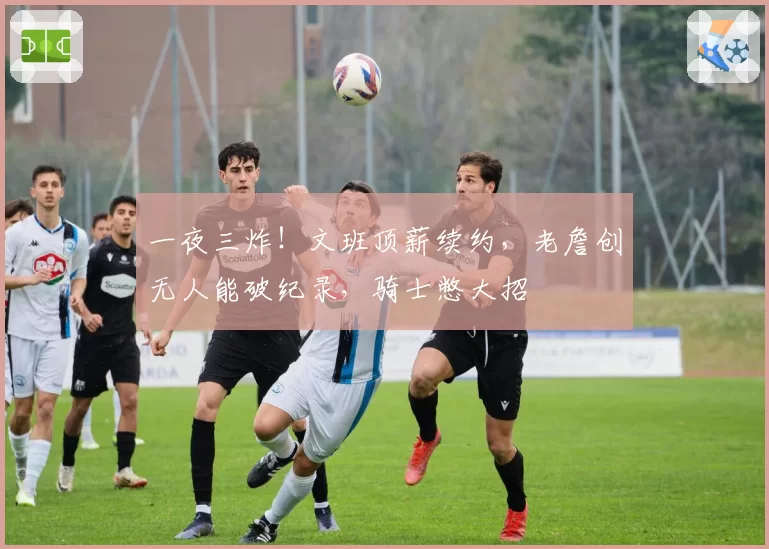 一夜三炸!文班顶薪续约,老詹创无人能破纪录,骑士憋大招