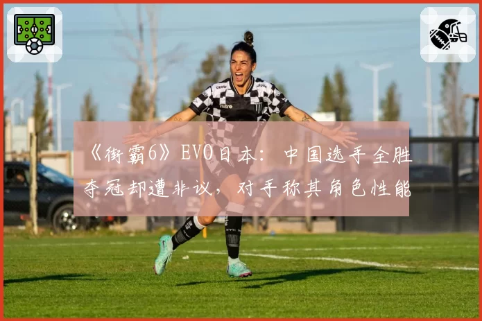 《街霸6》EVO日本：中国选手全胜夺冠却遭非议，对手称其角色性能过强