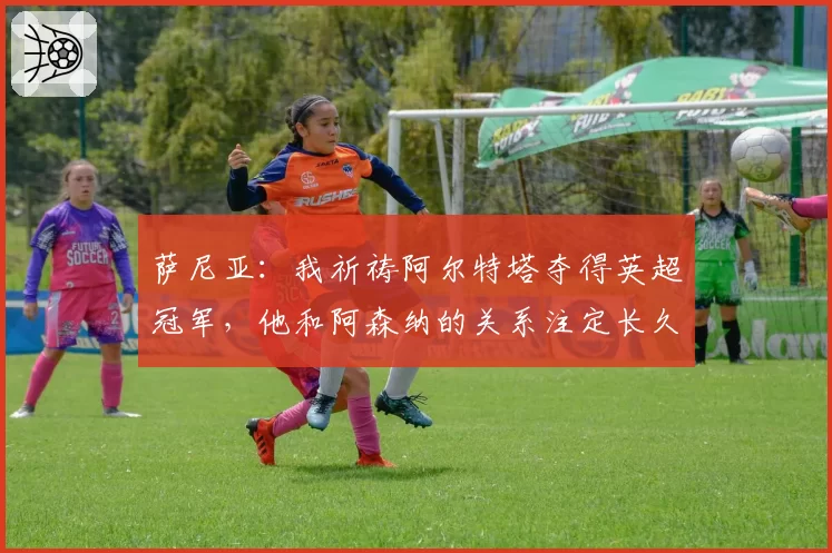 萨尼亚:我祈祷阿尔特塔夺得英超冠军,他和阿森纳的关系注定长久