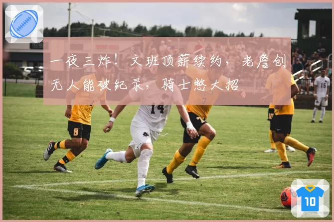 一夜三炸!文班顶薪续约,老詹创无人能破纪录,骑士憋大招
