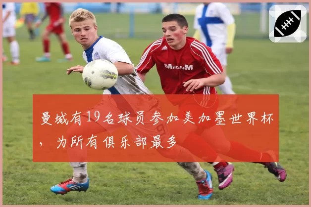 曼城有19名球员参加美加墨世界杯,为所有俱乐部最多