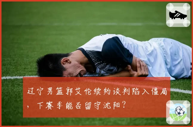 辽宁男篮郭艾伦续约谈判陷入僵局，下赛季能否留守沈阳？