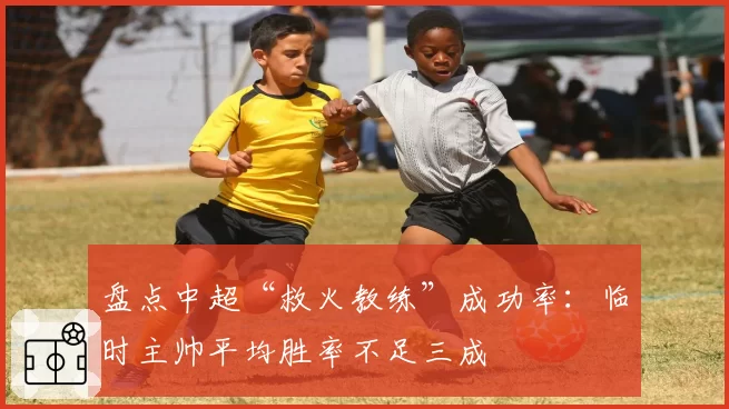 盘点中超“救火教练”成功率:临时主帅平均胜率不足三成