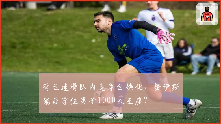 荷兰速滑队内竞争白热化，努伊斯能否守住男子1000米王座？