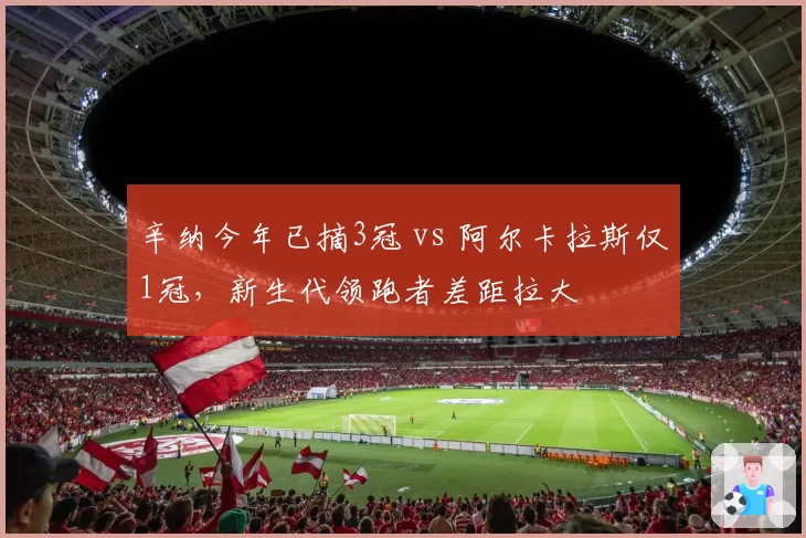辛纳今年已摘3冠 vs 阿尔卡拉斯仅1冠,新生代领跑者差距拉大