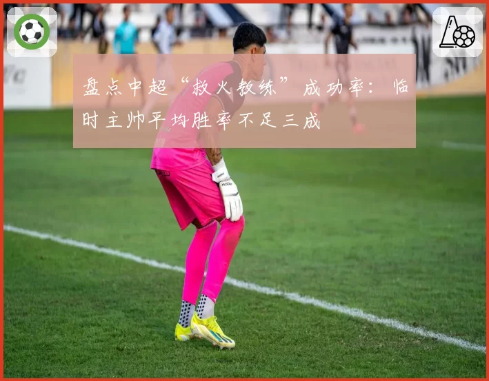 盘点中超“救火教练”成功率:临时主帅平均胜率不足三成