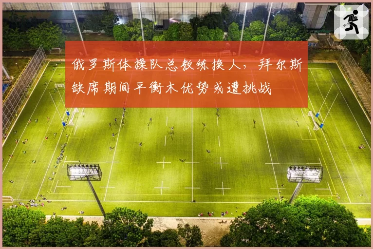俄罗斯体操队总教练换人,拜尔斯缺席期间平衡木优势或遭挑战