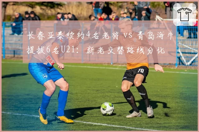 长春亚泰续约4名老将 vs 青岛海牛提拔6名U21:新老交替路线分化