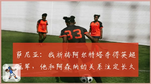 萨尼亚:我祈祷阿尔特塔夺得英超冠军,他和阿森纳的关系注定长久