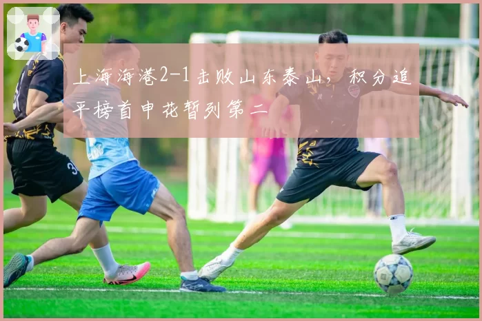 上海海港2-1击败山东泰山，积分追平榜首申花暂列第二