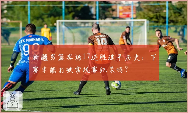新疆男篮客场17连胜追平历史，下赛季能打破常规赛纪录吗？