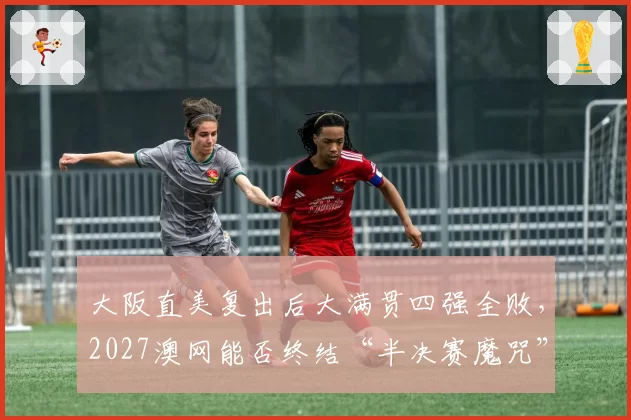 大阪直美复出后大满贯四强全败，2027澳网能否终结“半决赛魔咒”？