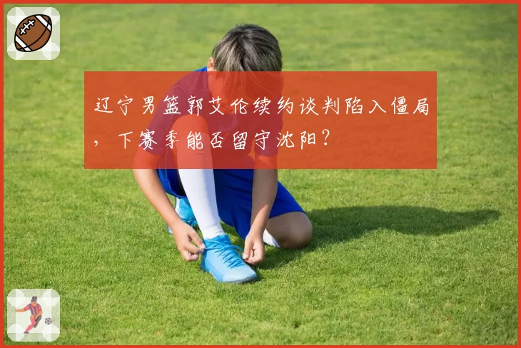 辽宁男篮郭艾伦续约谈判陷入僵局，下赛季能否留守沈阳？