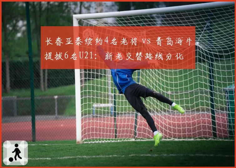 长春亚泰续约4名老将 vs 青岛海牛提拔6名U21:新老交替路线分化