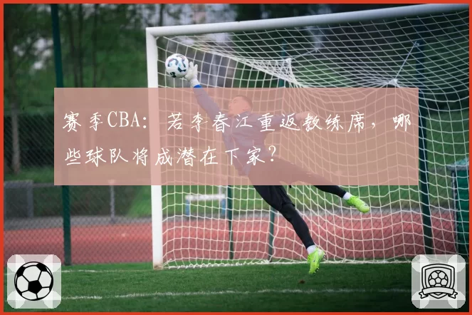 赛季CBA：若李春江重返教练席，哪些球队将成潜在下家？