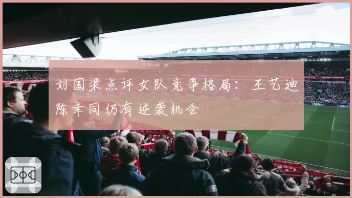 刘国梁点评女队竞争格局:王艺迪陈幸同仍有逆袭机会