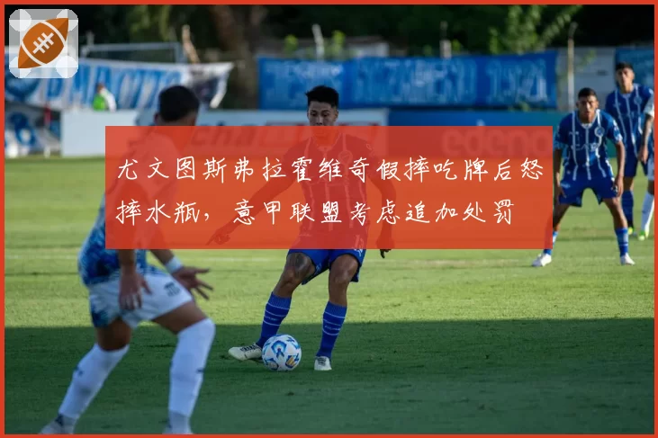 尤文图斯弗拉霍维奇假摔吃牌后怒摔水瓶，意甲联盟考虑追加处罚