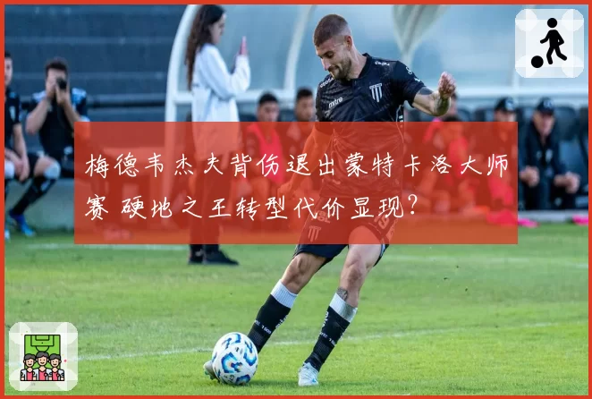 梅德韦杰夫背伤退出蒙特卡洛大师赛 硬地之王转型代价显现？