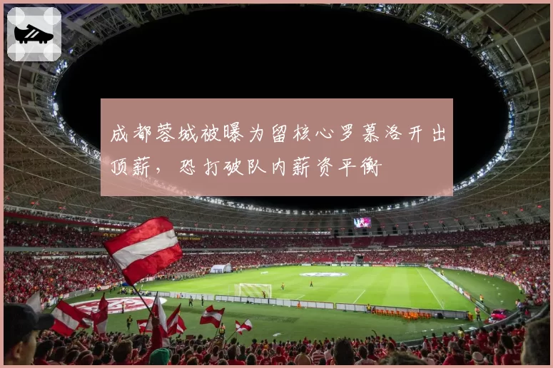 成都蓉城被曝为留核心罗慕洛开出顶薪，恐打破队内薪资平衡