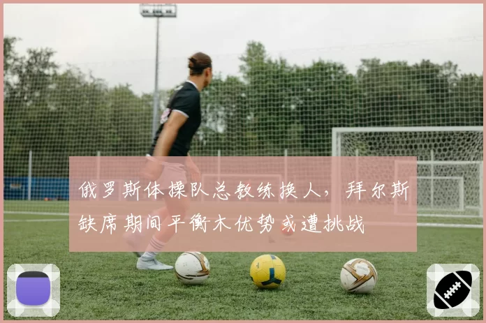 俄罗斯体操队总教练换人,拜尔斯缺席期间平衡木优势或遭挑战